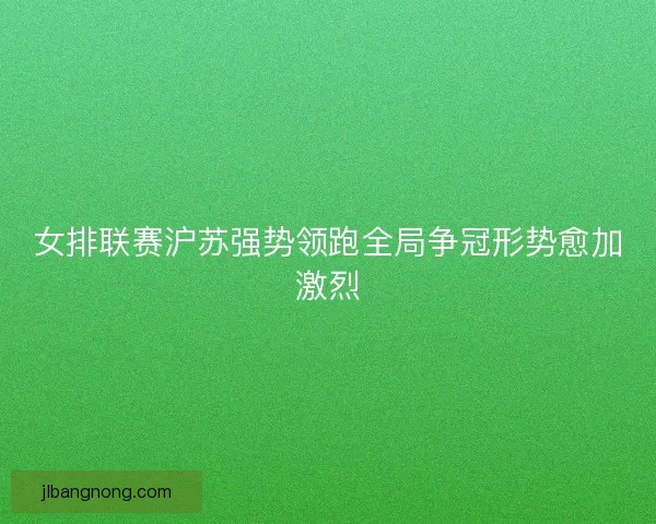 女排联赛沪苏强势领跑全局争冠形势愈加激烈