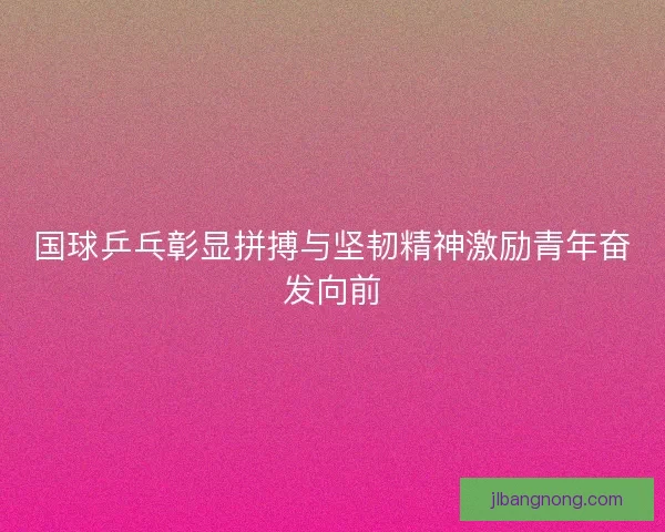 国球乒乓彰显拼搏与坚韧精神激励青年奋发向前